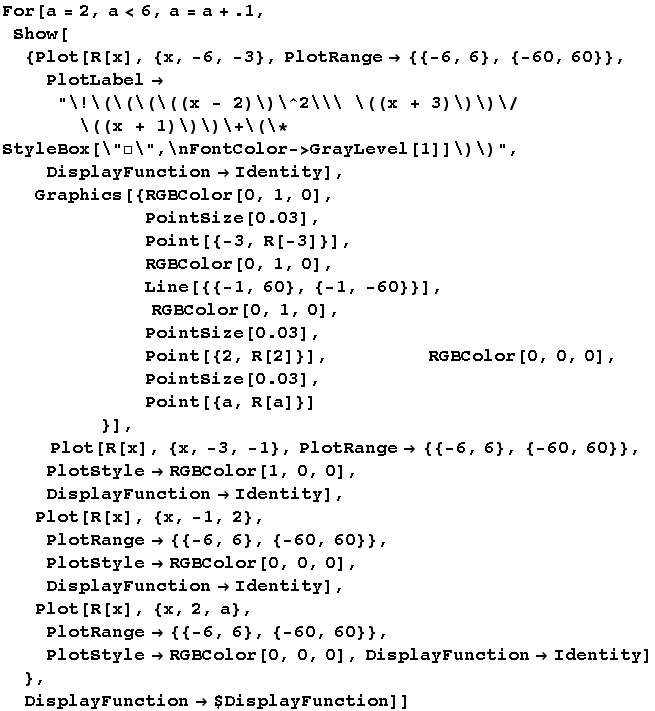 For[a = 2, a < 6, a = a + .1, Show[{Plot[R[x], {x, -6, -3}, PlotRange -> {{-6, 6}, {-60, ... t; RGBColor[0, 0, 0], DisplayFunction -> Identity] },  DisplayFunction -> $DisplayFunction]]